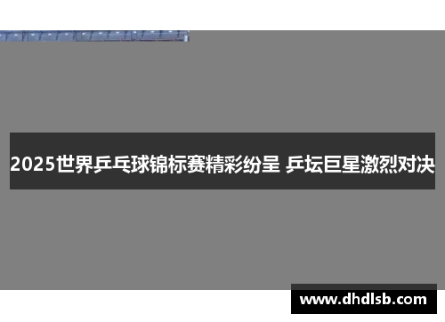 2025世界乒乓球锦标赛精彩纷呈 乒坛巨星激烈对决