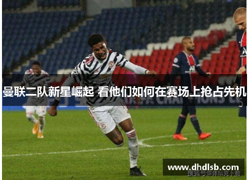 曼联二队新星崛起 看他们如何在赛场上抢占先机 曼联二队新星崛起 看他们如何在赛场上抢占先机
